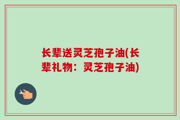 长辈送灵芝孢子油(长辈礼物：灵芝孢子油)