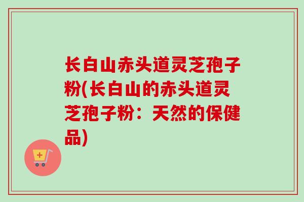 长白山赤头道灵芝孢子粉(长白山的赤头道灵芝孢子粉：天然的保健品)