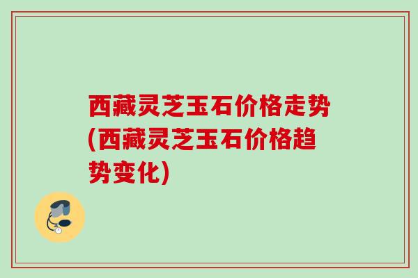 西藏灵芝玉石价格走势(西藏灵芝玉石价格趋势变化) 西藏灵芝玉石价格走势(西藏灵芝玉石价格趋势变化)