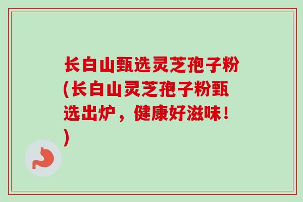 长白山甄选灵芝孢子粉(长白山灵芝孢子粉甄选出炉,健康好滋味!) 长白山甄选灵芝孢子粉(长白山灵芝孢子粉甄选出炉,健康好滋味!)