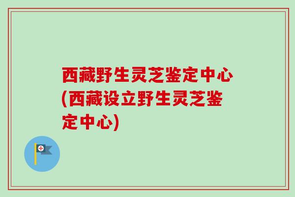 西藏野生灵芝鉴定中心(西藏设立野生灵芝鉴定中心)