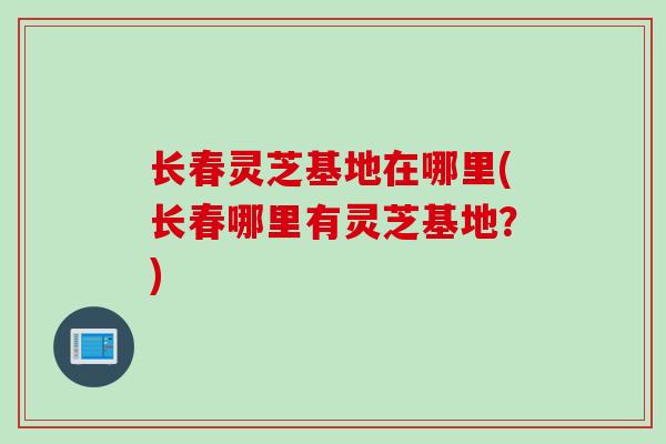 长春灵芝基地在哪里(长春哪里有灵芝基地？)