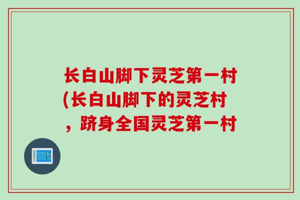 长白山脚下灵芝第一村(长白山脚下的灵芝村，跻身全国灵芝第一村