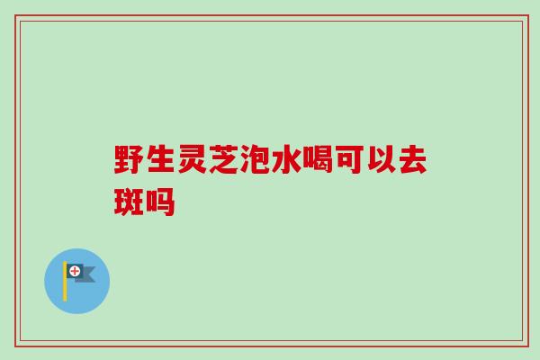 野生灵芝泡水喝可以去斑吗 野生灵芝泡水喝可以去斑吗