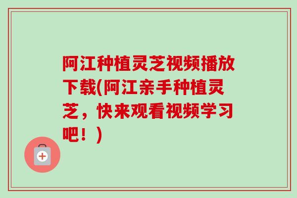 阿江种植灵芝视频播放下载(阿江亲手种植灵芝，快来观看视频学习吧！)