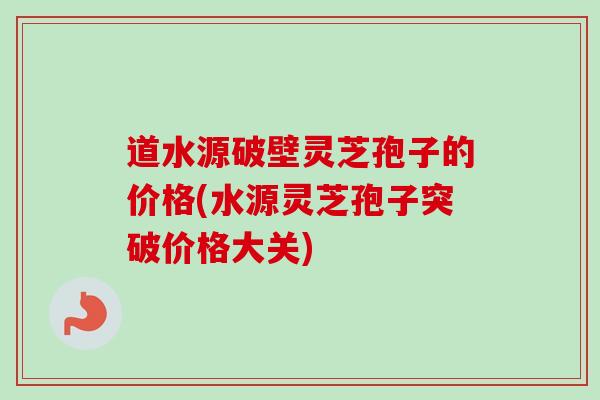 道水源破壁灵芝孢子的价格(水源灵芝孢子突破价格大关)