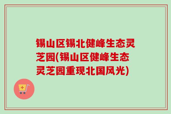 锡山区锡北健峰生态灵芝园(锡山区健峰生态灵芝园重现北国风光)