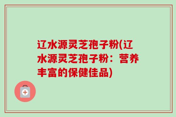 辽水源灵芝孢子粉(辽水源灵芝孢子粉:营养丰富的保健佳品) 辽水源灵芝孢子粉(辽水源灵芝孢子粉:营养丰富的保健佳品)
