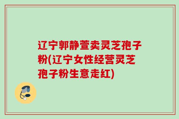 辽宁郭静萱卖灵芝孢子粉(辽宁女性经营灵芝孢子粉生意走红)