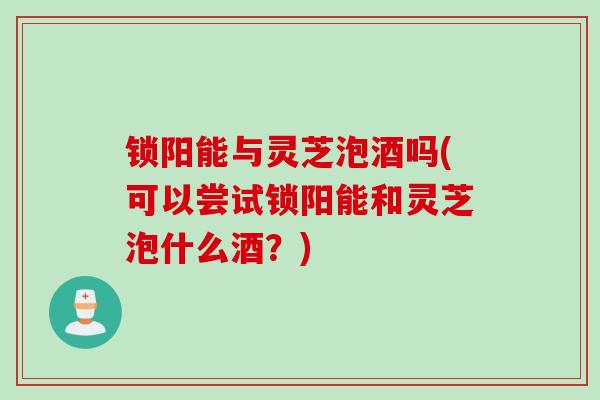 锁阳能与灵芝泡酒吗(可以尝试锁阳能和灵芝泡什么酒？)