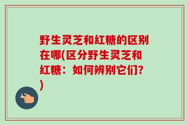 野生灵芝和红糖的区别在哪(区分野生灵芝和红糖：如何辨别它们？)
