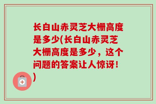 长白山赤灵芝大栅高度是多少(长白山赤灵芝大栅高度是多少,这个问题的答案让人惊讶!) 长白山赤灵芝大栅高度是多少(长白山赤灵芝大栅高度是多少,这个问题的答案让人惊讶!)