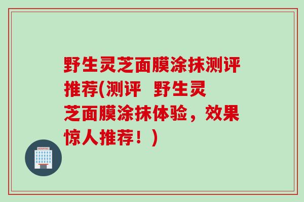 野生灵芝面膜涂抹测评推荐(测评  野生灵芝面膜涂抹体验，效果惊人推荐！)