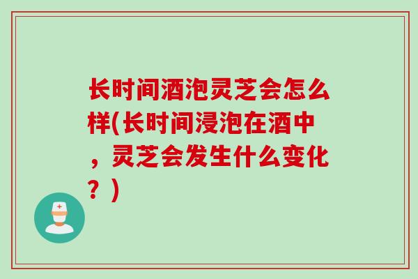 长时间酒泡灵芝会怎么样(长时间浸泡在酒中，灵芝会发生什么变化？)