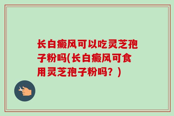 长白癜风可以吃灵芝孢子粉吗(长白癜风可食用灵芝孢子粉吗?) 长白癜风可以吃灵芝孢子粉吗(长白癜风可食用灵芝孢子粉吗?)