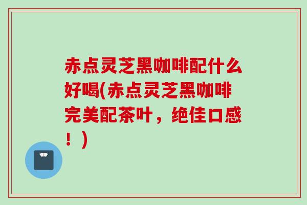 赤点灵芝黑咖啡配什么好喝(赤点灵芝黑咖啡完美配茶叶，绝佳口感！)