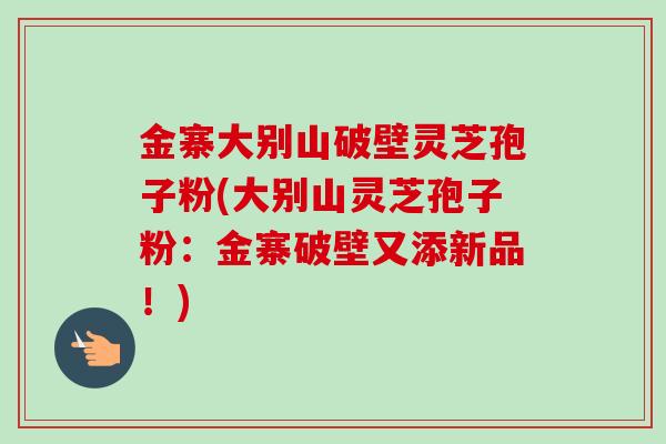 金寨大别山破壁灵芝孢子粉(大别山灵芝孢子粉：金寨破壁又添新品！)