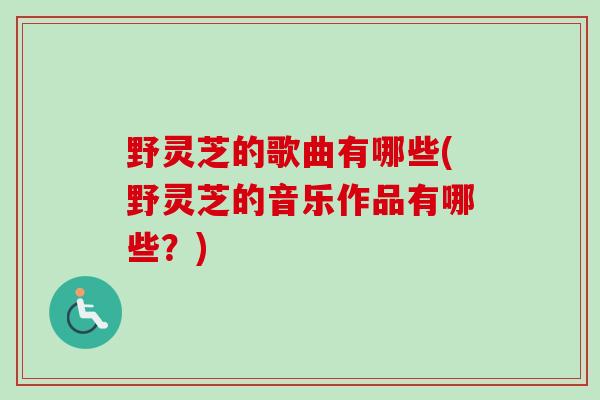 野灵芝的歌曲有哪些(野灵芝的音乐作品有哪些?) 野灵芝的歌曲有哪些(野灵芝的音乐作品有哪些?)