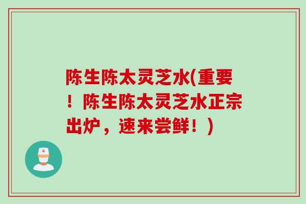 陈生陈太灵芝水(重要！陈生陈太灵芝水正宗出炉，速来尝鲜！)