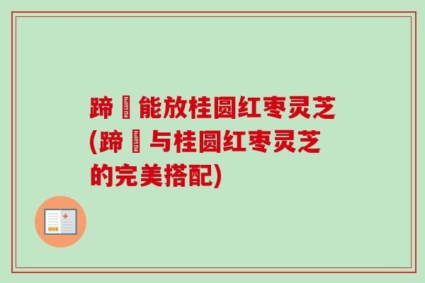 蹄髈能放桂圆红枣灵芝(蹄髈与桂圆红枣灵芝的完美搭配)