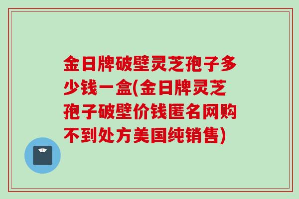 金日牌破壁灵芝孢子多少钱一盒(金日牌灵芝孢子破壁价钱匿名网购不到处方美国纯销售)
