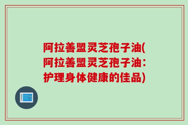 阿拉善盟灵芝孢子油(阿拉善盟灵芝孢子油：护理身体健康的佳品)