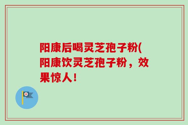 阳康后喝灵芝孢子粉(阳康饮灵芝孢子粉，效果惊人！