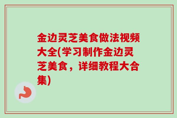 金边灵芝美食做法视频大全(学习制作金边灵芝美食，详细教程大合集)