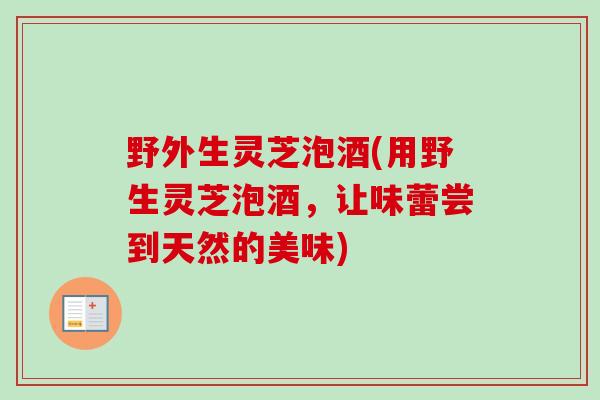 野外生灵芝泡酒(用野生灵芝泡酒，让味蕾尝到天然的美味)