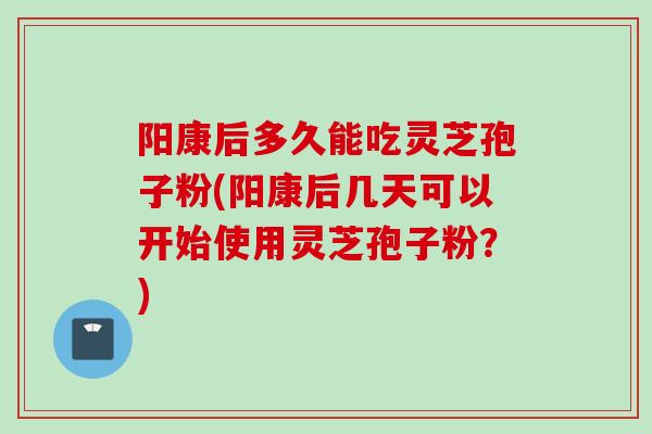 阳康后多久能吃灵芝孢子粉(阳康后几天可以开始使用灵芝孢子粉?) 阳康后多久能吃灵芝孢子粉(阳康后几天可以开始使用灵芝孢子粉?)