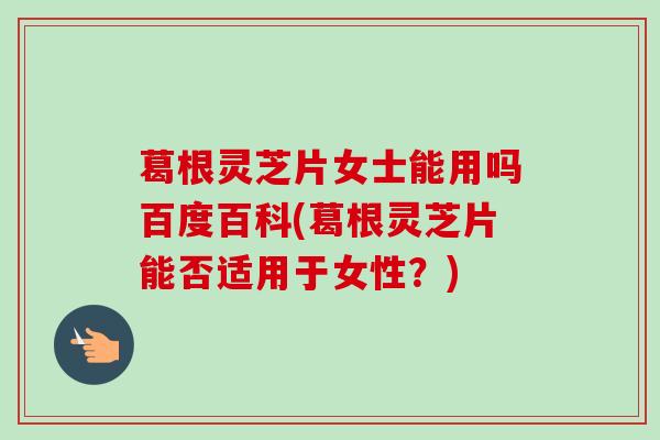 葛根灵芝片女士能用吗百度百科(葛根灵芝片能否适用于女性?) 葛根灵芝片女士能用吗百度百科(葛根灵芝片能否适用于女性?)