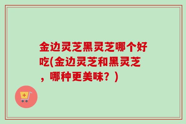 金边灵芝黑灵芝哪个好吃(金边灵芝和黑灵芝，哪种更美味？)