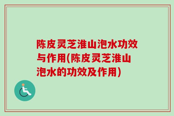 陈皮灵芝淮山泡水功效与作用(陈皮灵芝淮山泡水的功效及作用)