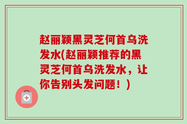 赵丽颖黑灵芝何首乌洗发水(赵丽颖推荐的黑灵芝何首乌洗发水，让你告别头发问题！)