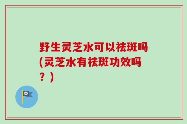 野生灵芝水可以祛斑吗(灵芝水有祛斑功效吗?) 野生灵芝水可以祛斑吗(灵芝水有祛斑功效吗?)