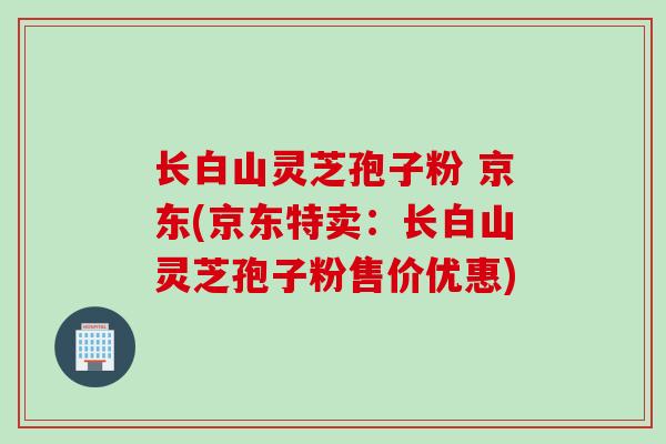 长白山灵芝孢子粉 京东(京东特卖：长白山灵芝孢子粉售价优惠)