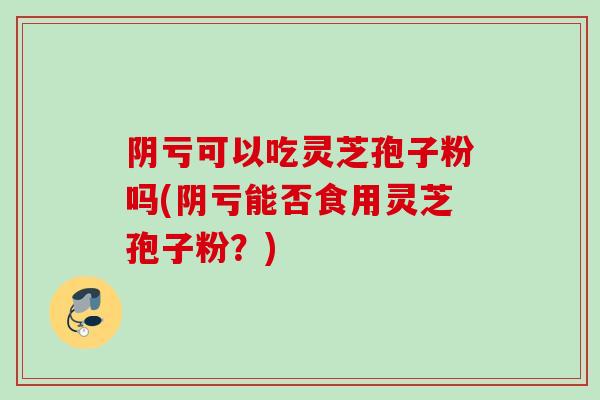 阴亏可以吃灵芝孢子粉吗(阴亏能否食用灵芝孢子粉？)