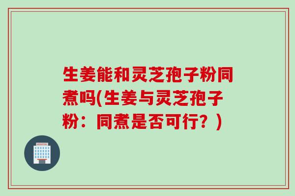 生姜能和灵芝孢子粉同煮吗(生姜与灵芝孢子粉：同煮是否可行？)