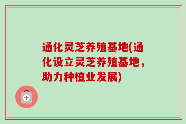 通化灵芝养殖基地(通化设立灵芝养殖基地，助力种植业发展)