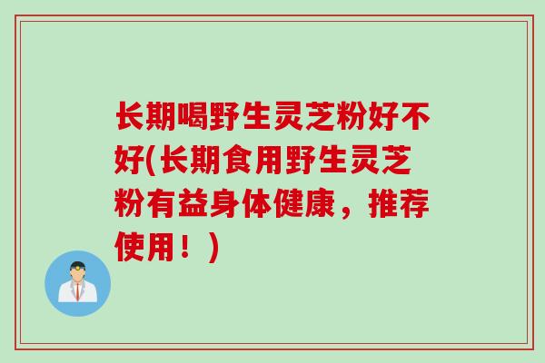 长期喝野生灵芝粉好不好(长期食用野生灵芝粉有益身体健康，推荐使用！)