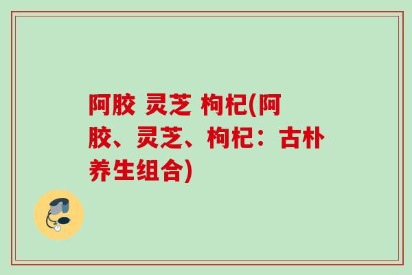 阿胶 灵芝 枸杞(阿胶、灵芝、枸杞：古朴养生组合)
