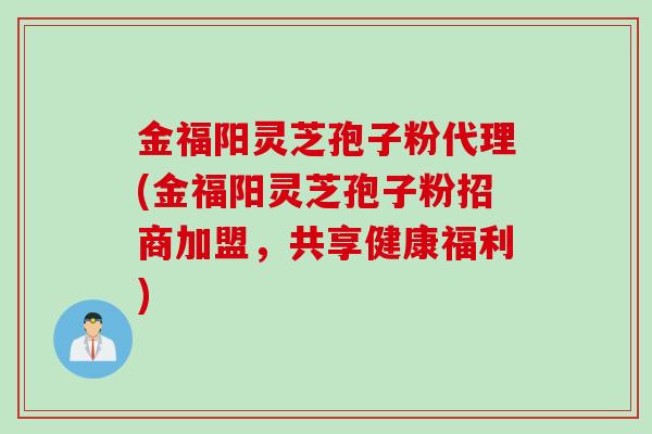 金福阳灵芝孢子粉代理(金福阳灵芝孢子粉招商加盟，共享健康福利)