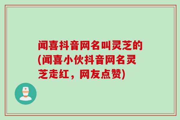 闻喜抖音网名叫灵芝的(闻喜小伙抖音网名灵芝走红，网友点赞)