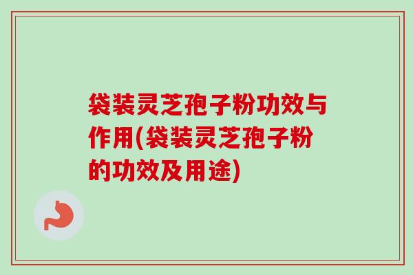 袋装灵芝孢子粉功效与作用(袋装灵芝孢子粉的功效及用途)