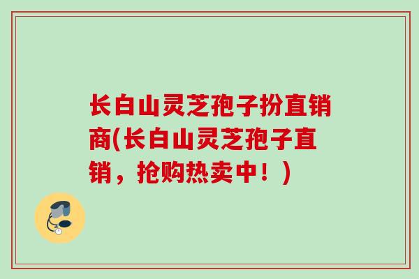 长白山灵芝孢子扮直销商(长白山灵芝孢子直销，抢购热卖中！)