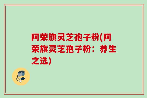 阿荣旗灵芝孢子粉(阿荣旗灵芝孢子粉：养生之选)