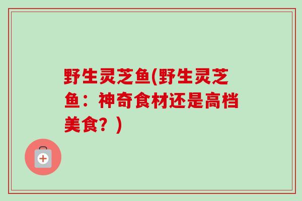野生灵芝鱼(野生灵芝鱼：神奇食材还是高档美食？)