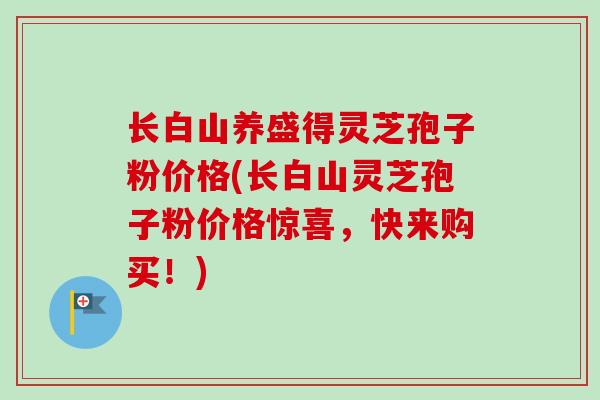 长白山养盛得灵芝孢子粉价格(长白山灵芝孢子粉价格惊喜，快来购买！)