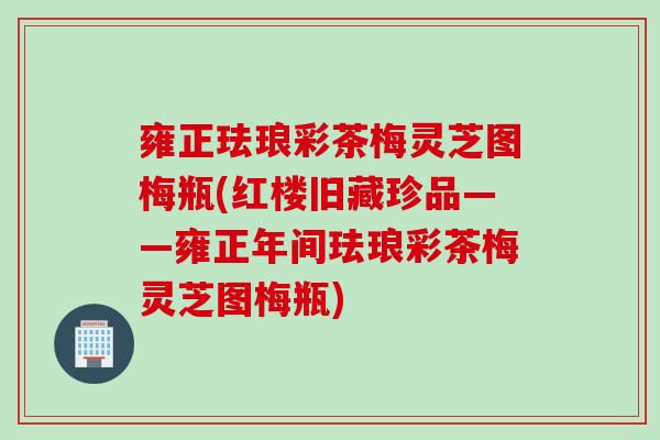 雍正珐琅彩茶梅灵芝图梅瓶(红楼旧藏珍品——雍正年间珐琅彩茶梅灵芝图梅瓶)