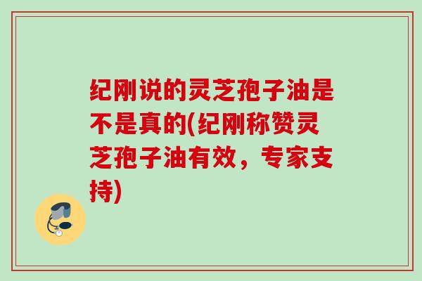 纪刚说的灵芝孢子油是不是真的(纪刚称赞灵芝孢子油有效，专家支持)